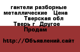 гантели разборные металлические › Цена ­ 1 300 - Тверская обл., Тверь г. Другое » Продам   